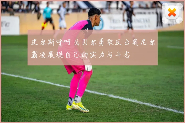 皮尔斯呼吁戈贝尔勇敢反击奥尼尔霸凌展现自己的实力与斗志
