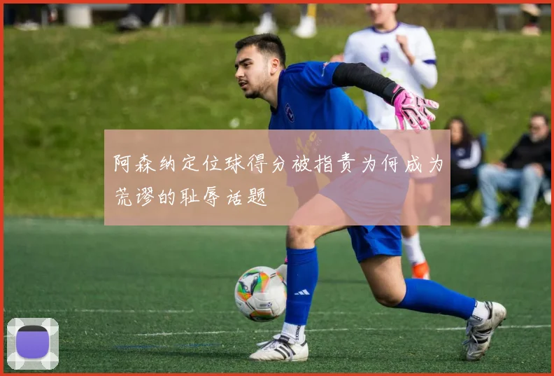 阿森纳定位球得分被指责为何成为荒谬的耻辱话题