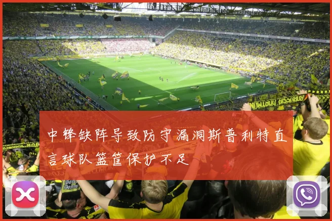 中锋缺阵导致防守漏洞斯普利特直言球队篮筐保护不足
