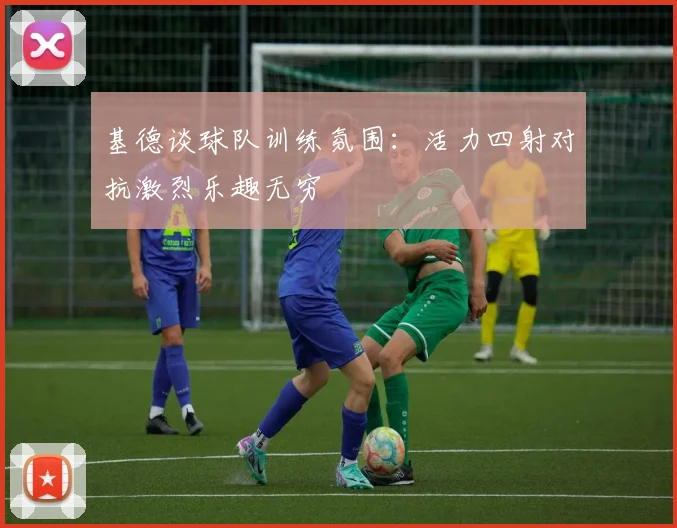 基德谈球队训练氛围：活力四射对抗激烈乐趣无穷