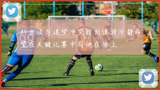 科尔谈与追梦冲突时刻保持冷静希望在关键比赛中有他在场上