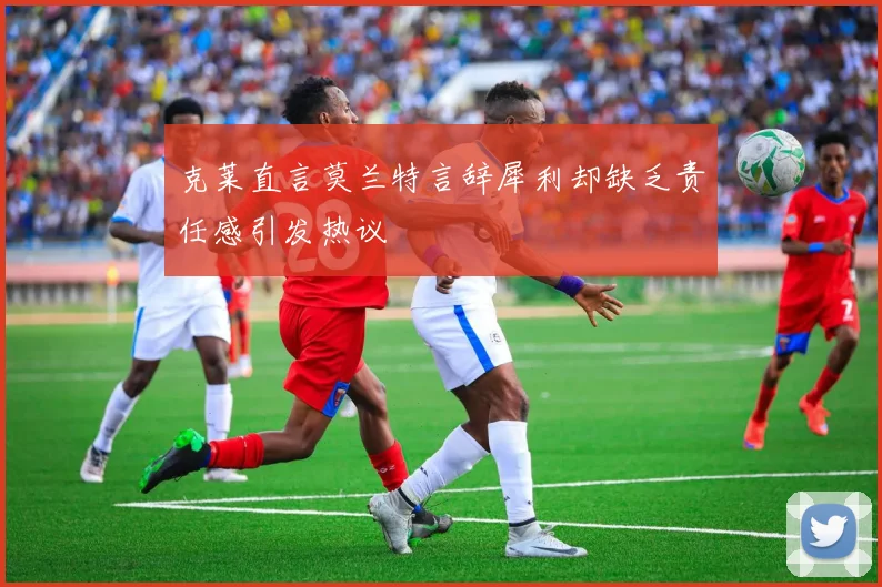 克莱直言莫兰特言辞犀利却缺乏责任感引发热议