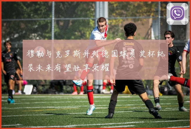 穆勒与克罗斯并列德国球员奖杯纪录未来有望独享荣耀