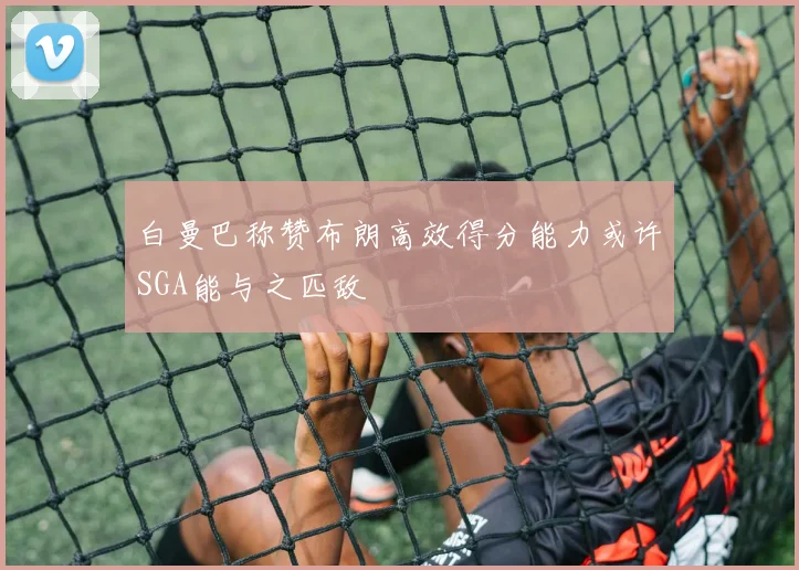 白曼巴称赞布朗高效得分能力或许SGA能与之匹敌
