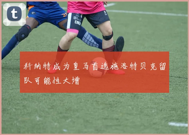 科纳特成为皇马首选施洛特贝克留队可能性大增