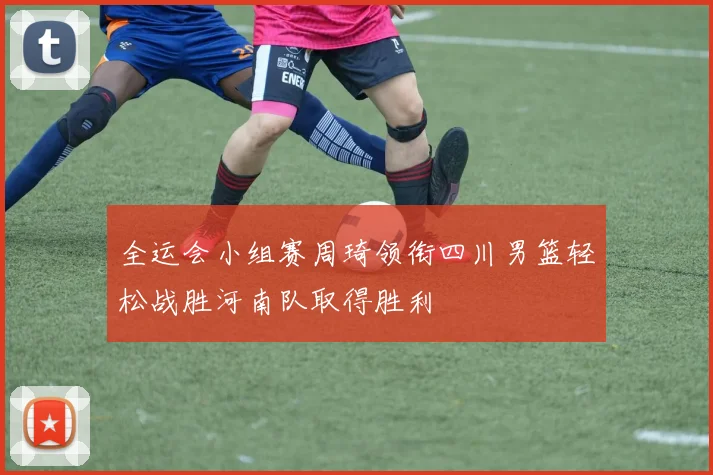 全运会小组赛周琦领衔四川男篮轻松战胜河南队取得胜利