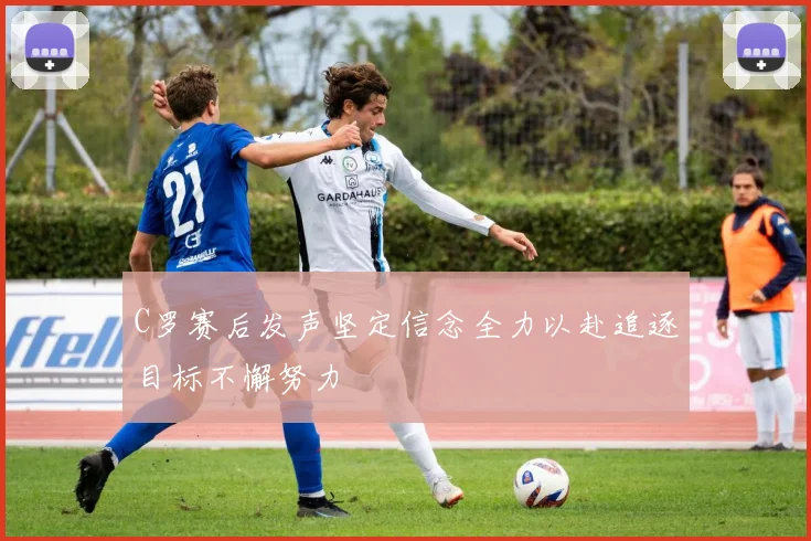 C罗赛后发声坚定信念全力以赴追逐目标不懈努力
