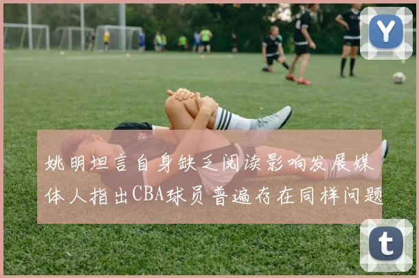 姚明坦言自身缺乏阅读影响发展媒体人指出CBA球员普遍存在同样问题